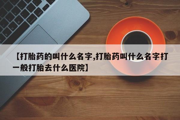 堕胎药【打胎药的叫什么名字,打胎药叫什么名字打一般打胎去什么医院】