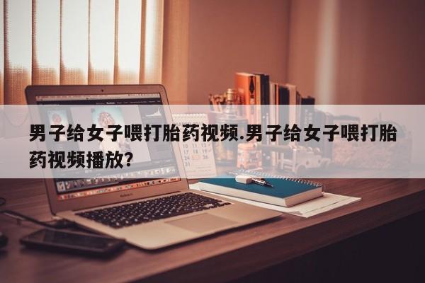 堕胎药男子给女子喂打胎药视频.男子给女子喂打胎药视频播放？