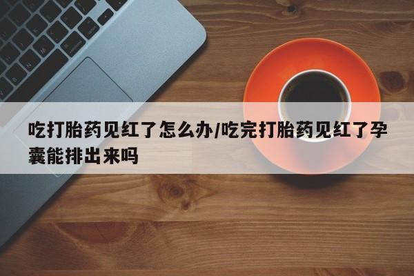 堕胎药吃打胎药见红了怎么办/吃完打胎药见红了孕囊能排出来吗
