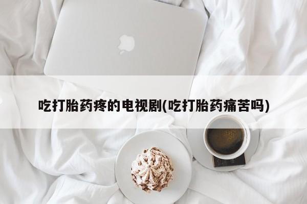 堕胎药吃打胎药疼的电视剧(吃打胎药痛苦吗)