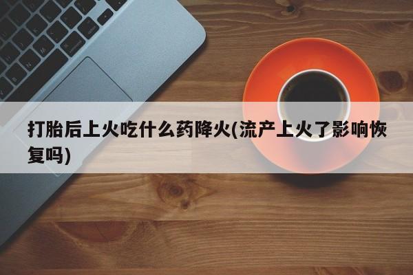 堕胎药打胎后上火吃什么药降火(流产上火了影响恢复吗)