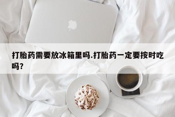 堕胎药打胎药需要放冰箱里吗.打胎药一定要按时吃吗？