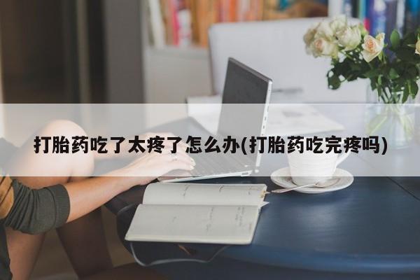 堕胎药打胎药吃了太疼了怎么办(打胎药吃完疼吗)