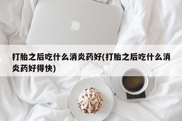 堕胎药打胎之后吃什么消炎药好(打胎之后吃什么消炎药好得快)