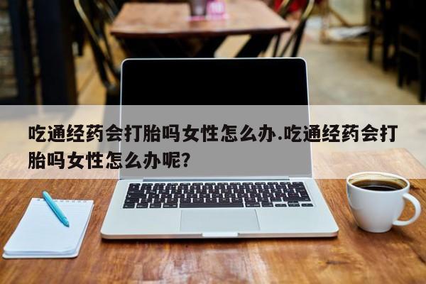 堕胎药吃通经药会打胎吗女性怎么办.吃通经药会打胎吗女性怎么办呢？