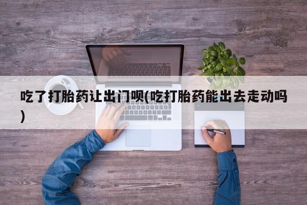 堕胎药吃了打胎药让出门呗(吃打胎药能出去走动吗)