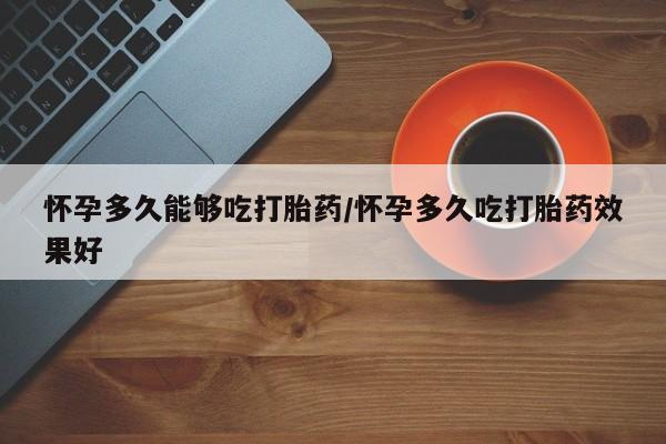 堕胎药怀孕多久能够吃打胎药/怀孕多久吃打胎药效果好