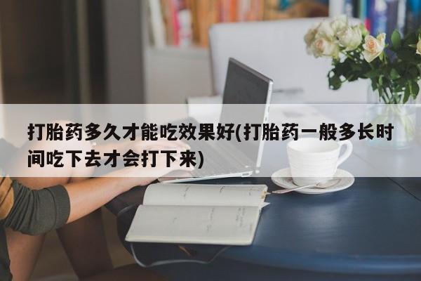 堕胎药打胎药多久才能吃效果好(打胎药一般多长时间吃下去才会打下来)