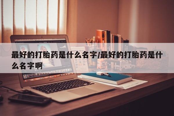 堕胎药最好的打胎药是什么名字/最好的打胎药是什么名字啊