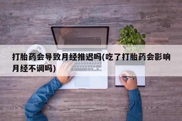 堕胎药打胎药会导致月经推迟吗(吃了打胎药会影响月经不调吗)