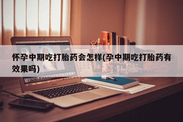 堕胎药怀孕中期吃打胎药会怎样(孕中期吃打胎药有效果吗)