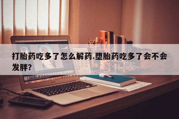 堕胎药打胎药吃多了怎么解药.堕胎药吃多了会不会发胖？