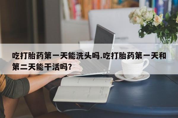 堕胎药吃打胎药第一天能洗头吗.吃打胎药第一天和第二天能干活吗？