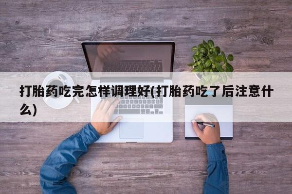 堕胎药打胎药吃完怎样调理好(打胎药吃了后注意什么)