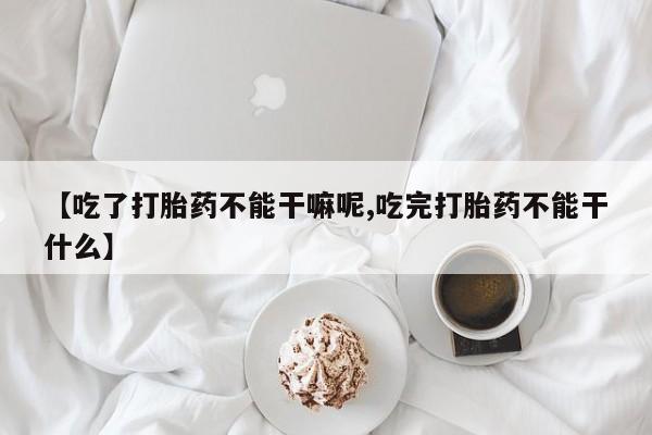 堕胎药【吃了打胎药不能干嘛呢,吃完打胎药不能干什么】