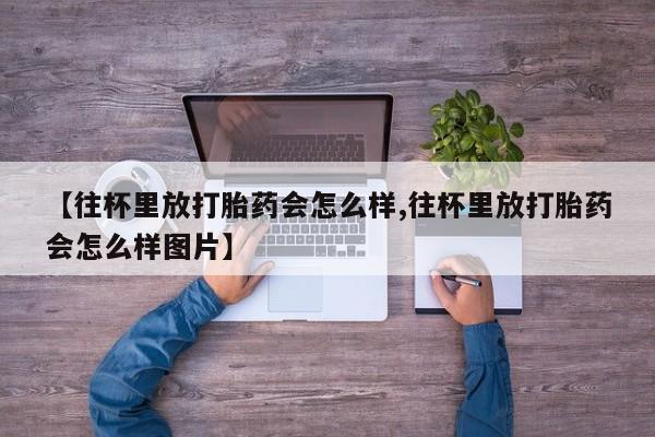 堕胎药【往杯里放打胎药会怎么样,往杯里放打胎药会怎么样图片】