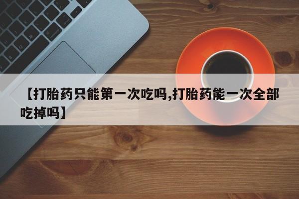 堕胎药【打胎药只能第一次吃吗,打胎药能一次全部吃掉吗】