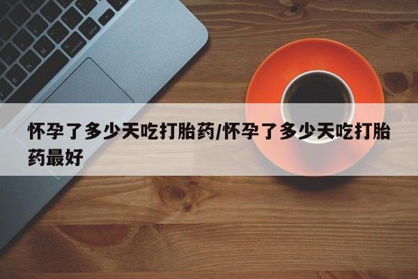 堕胎药怀孕了多少天吃打胎药/怀孕了多少天吃打胎药最好