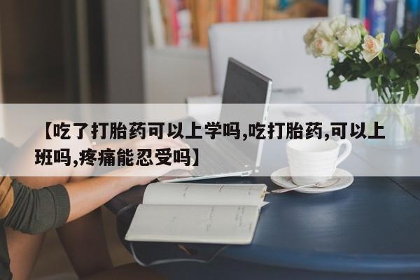 堕胎药【吃了打胎药可以上学吗,吃打胎药,可以上班吗,疼痛能忍受吗】