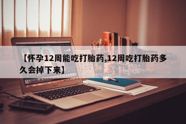 堕胎药【怀孕12周能吃打胎药,12周吃打胎药多久会掉下来】