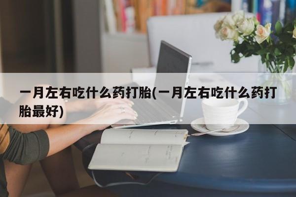 堕胎药一月左右吃什么药打胎(一月左右吃什么药打胎最好)