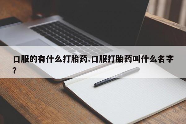 堕胎药口服的有什么打胎药.口服打胎药叫什么名字？
