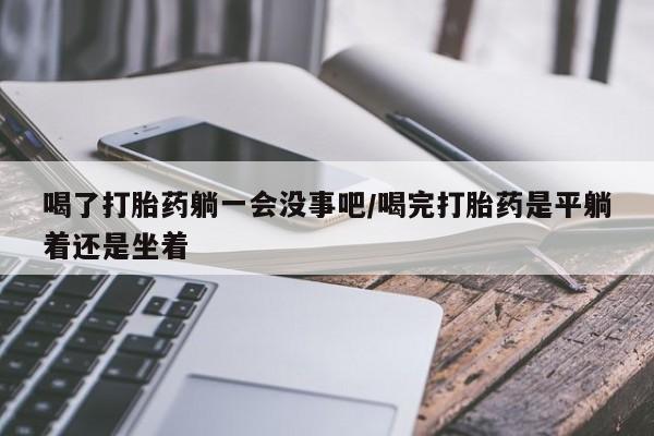 堕胎药喝了打胎药躺一会没事吧/喝完打胎药是平躺着还是坐着