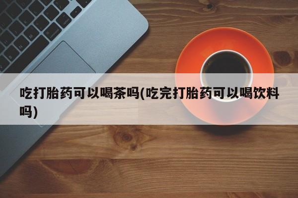 堕胎药吃打胎药可以喝茶吗(吃完打胎药可以喝饮料吗)