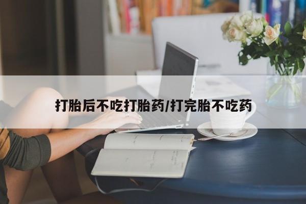 堕胎药打胎后不吃打胎药/打完胎不吃药