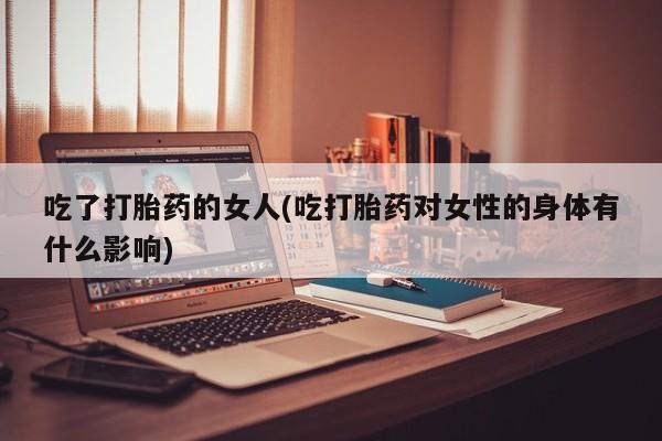 堕胎药吃了打胎药的女人(吃打胎药对女性的身体有什么影响)