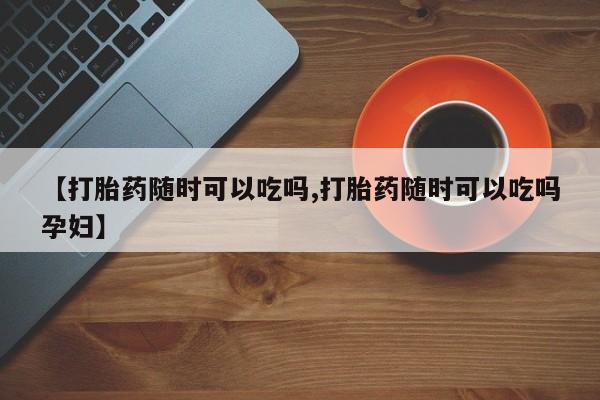 堕胎药【打胎药随时可以吃吗,打胎药随时可以吃吗孕妇】
