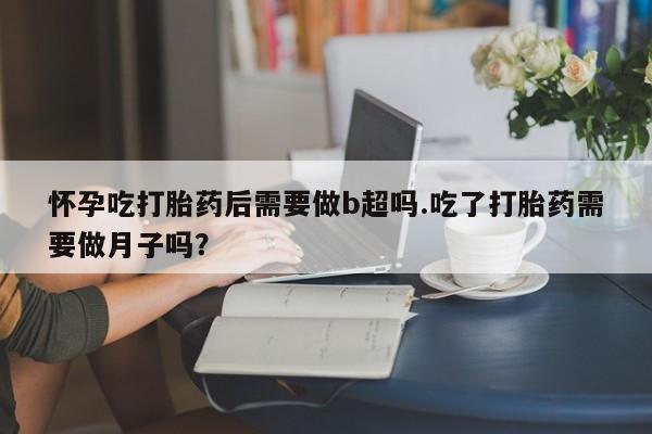 堕胎药怀孕吃打胎药后需要做b超吗.吃了打胎药需要做月子吗？