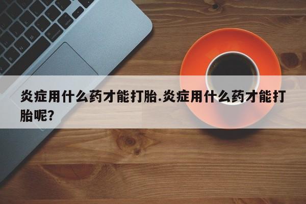 堕胎药炎症用什么药才能打胎.炎症用什么药才能打胎呢？