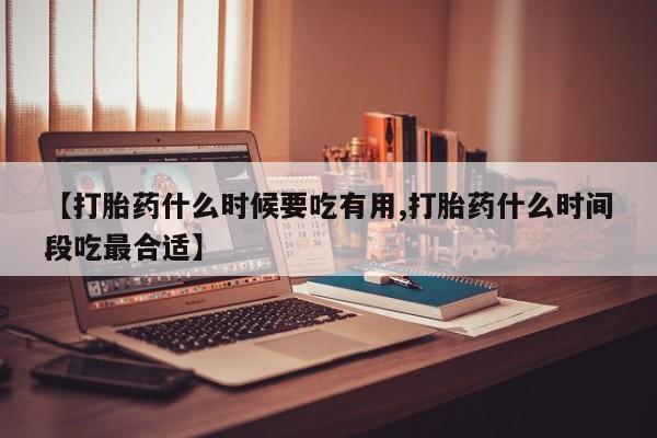 堕胎药【打胎药什么时候要吃有用,打胎药什么时间段吃最合适】
