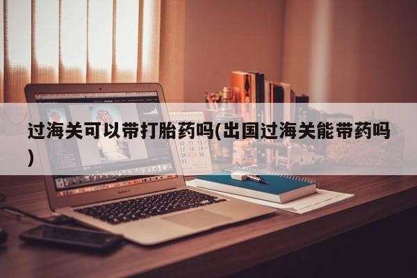 堕胎药过海关可以带打胎药吗(出国过海关能带药吗)