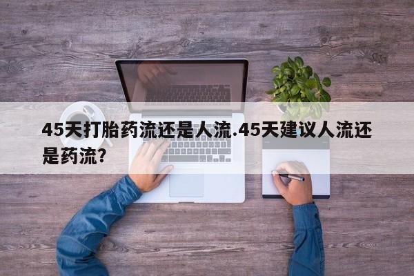 堕胎药45天打胎药流还是人流.45天建议人流还是药流？