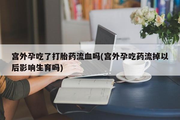 堕胎药宫外孕吃了打胎药流血吗(宫外孕吃药流掉以后影响生育吗)