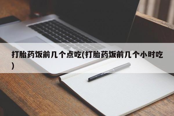 堕胎药打胎药饭前几个点吃(打胎药饭前几个小时吃)