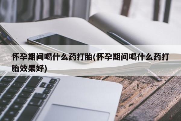 堕胎药怀孕期间喝什么药打胎(怀孕期间喝什么药打胎效果好)