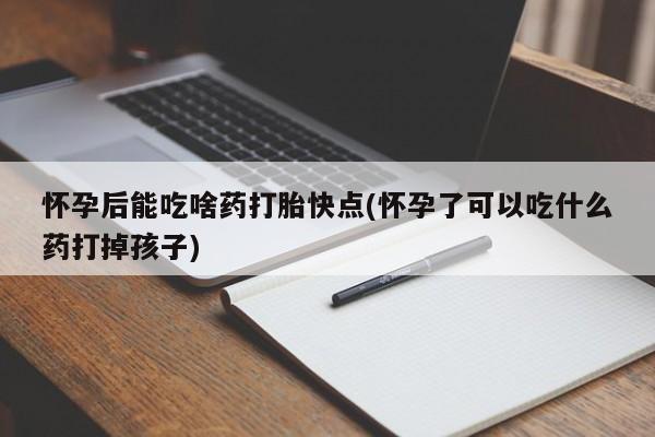 堕胎药怀孕后能吃啥药打胎快点(怀孕了可以吃什么药打掉孩子)