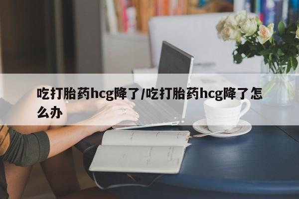 堕胎药吃打胎药hcg降了/吃打胎药hcg降了怎么办