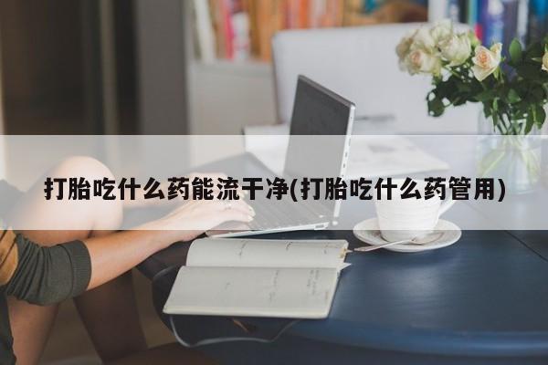 堕胎药打胎吃什么药能流干净(打胎吃什么药管用)