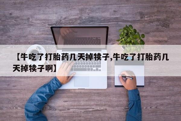 堕胎药【牛吃了打胎药几天掉犊子,牛吃了打胎药几天掉犊子啊】