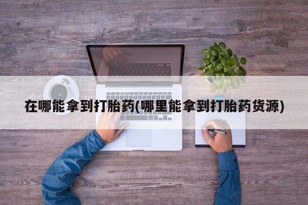 堕胎药在哪能拿到打胎药(哪里能拿到打胎药货源)