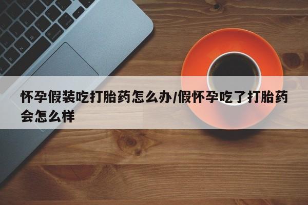 堕胎药怀孕假装吃打胎药怎么办/假怀孕吃了打胎药会怎么样