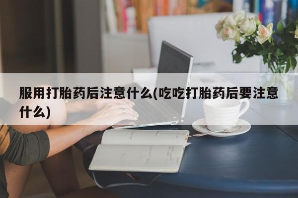 堕胎药服用打胎药后注意什么(吃吃打胎药后要注意什么)