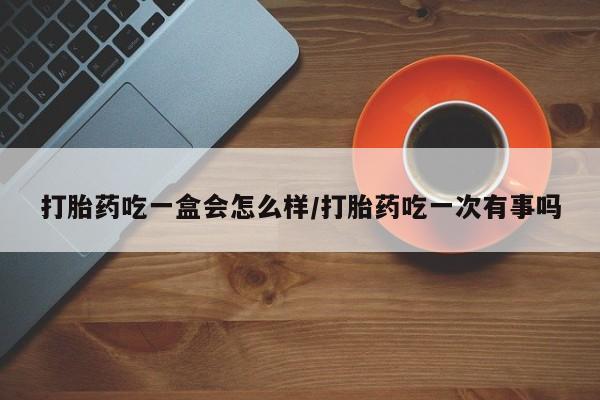 堕胎药打胎药吃一盒会怎么样/打胎药吃一次有事吗