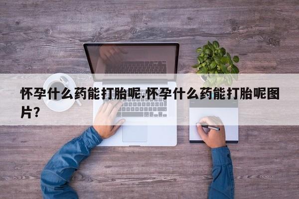 堕胎药怀孕什么药能打胎呢.怀孕什么药能打胎呢图片？