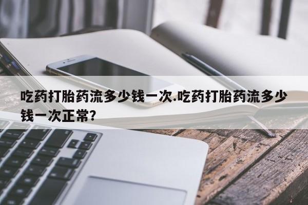 堕胎药吃药打胎药流多少钱一次.吃药打胎药流多少钱一次正常？