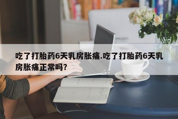 堕胎药吃了打胎药6天乳房胀痛.吃了打胎药6天乳房胀痛正常吗？